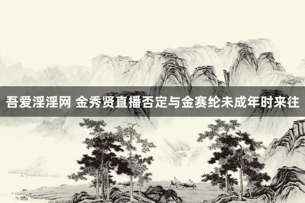 吾爱淫淫网 金秀贤直播否定与金赛纶未成年时来往