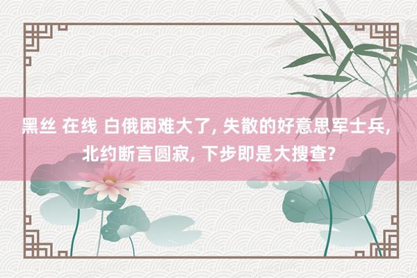 黑丝 在线 白俄困难大了， 失散的好意思军士兵， 北约断言圆寂， 下步即是大搜查?