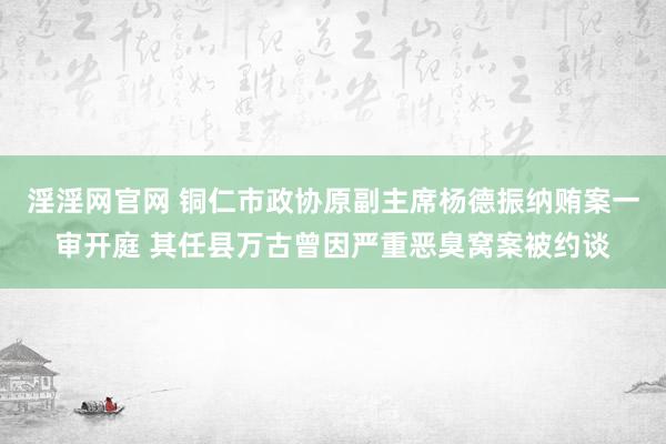 淫淫网官网 铜仁市政协原副主席杨德振纳贿案一审开庭 其任县万古曾因严重恶臭窝案被约谈