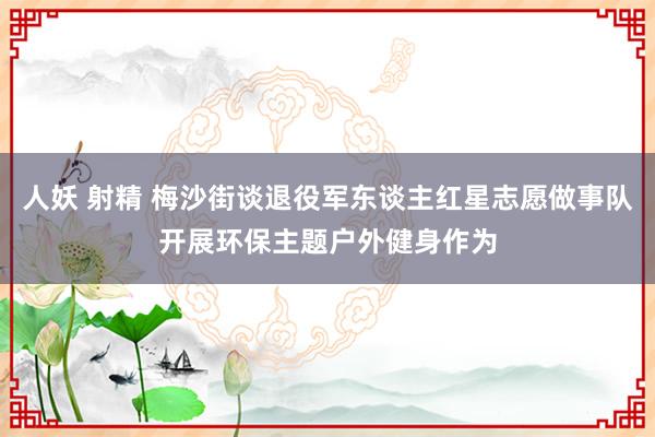 人妖 射精 梅沙街谈退役军东谈主红星志愿做事队开展环保主题户外健身作为
