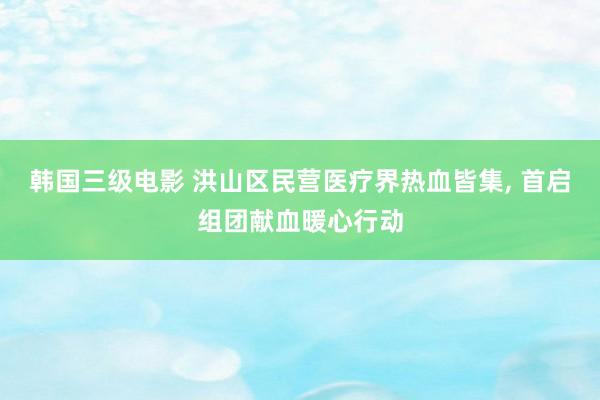 韩国三级电影 洪山区民营医疗界热血皆集， 首启组团献血暖心行动