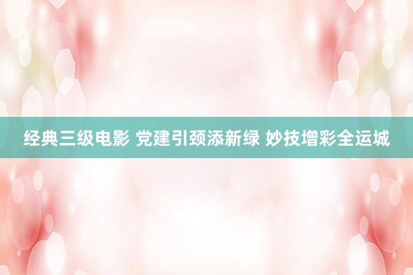 经典三级电影 党建引颈添新绿 妙技增彩全运城