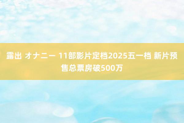 露出 オナニー 11部影片定档2025五一档 新片预售总票房破500万