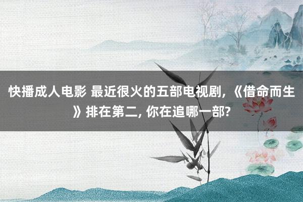 快播成人电影 最近很火的五部电视剧， 《借命而生》排在第二， 你在追哪一部?