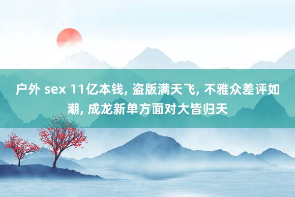 户外 sex 11亿本钱， 盗版满天飞， 不雅众差评如潮， 成龙新单方面对大皆归天