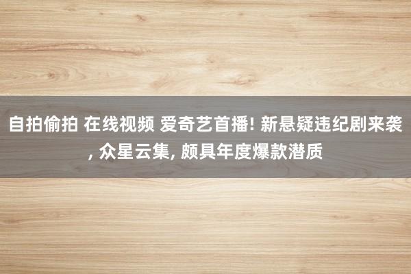 自拍偷拍 在线视频 爱奇艺首播! 新悬疑违纪剧来袭， 众星云集， 颇具年度爆款潜质
