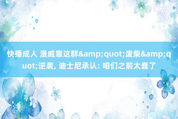 快播成人 漫威靠这群&quot;废柴&quot;逆袭， 迪士尼承认: 咱们之前太蠢了
