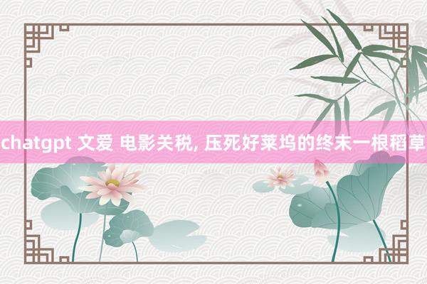 chatgpt 文爱 电影关税， 压死好莱坞的终末一根稻草