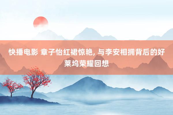 快播电影 章子怡红裙惊艳， 与李安相拥背后的好莱坞荣耀回想