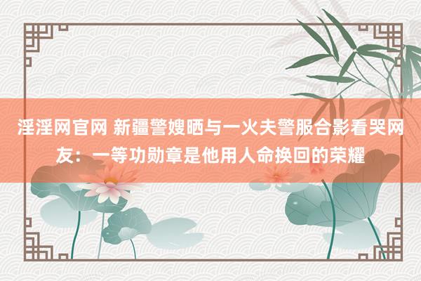 淫淫网官网 新疆警嫂晒与一火夫警服合影看哭网友：一等功勋章是他用人命换回的荣耀