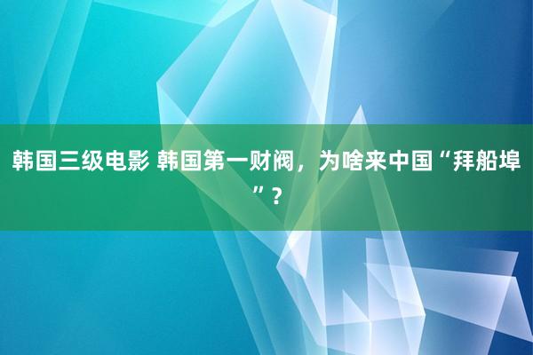 韩国三级电影 韩国第一财阀，为啥来中国“拜船埠”？