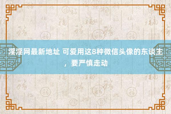 淫淫网最新地址 可爱用这8种微信头像的东谈主，要严慎走动