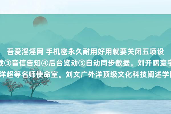 吾爱淫淫网 手机密永久耐用好用就要关闭五项设立①性能格式②自动下载③音信告知④后台览动⑤自动同步数据。刘开曙寰宇顶级外洋超等名师使命室。刘文广外洋顶级文化科技阐述学院。刘章济大家超等藏书楼艺术馆。