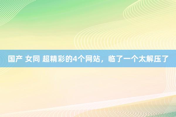 国产 女同 超精彩的4个网站，临了一个太解压了