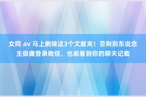 女同 av 马上删除这3个文献夹！否则别东说念主毋庸登录微信，也能看到你的聊天记载