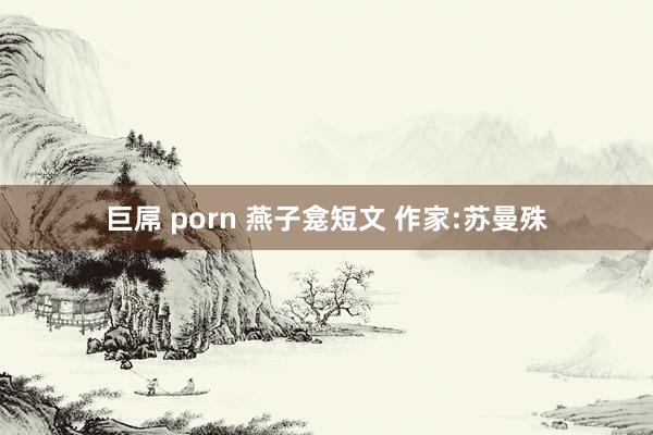 巨屌 porn 燕子龛短文 作家:苏曼殊