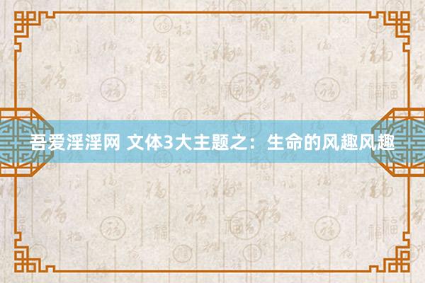 吾爱淫淫网 文体3大主题之：生命的风趣风趣