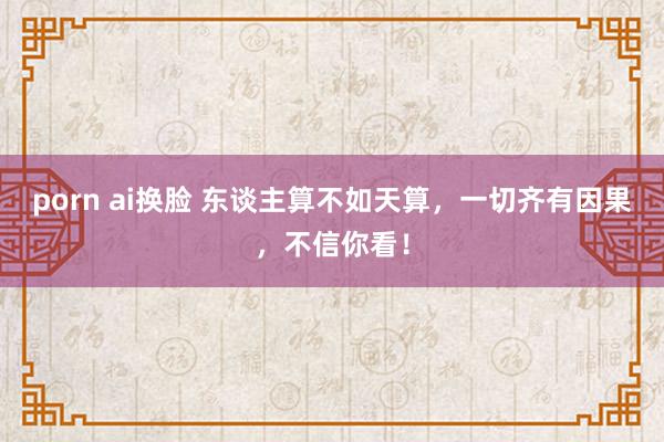 porn ai换脸 东谈主算不如天算，一切齐有因果，不信你看！