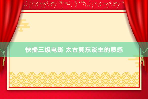 快播三级电影 太古真东谈主的质感