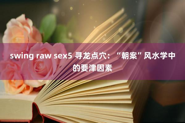 swing raw sex5 寻龙点穴：“朝案”风水学中的要津因素