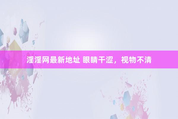 淫淫网最新地址 眼睛干涩，视物不清