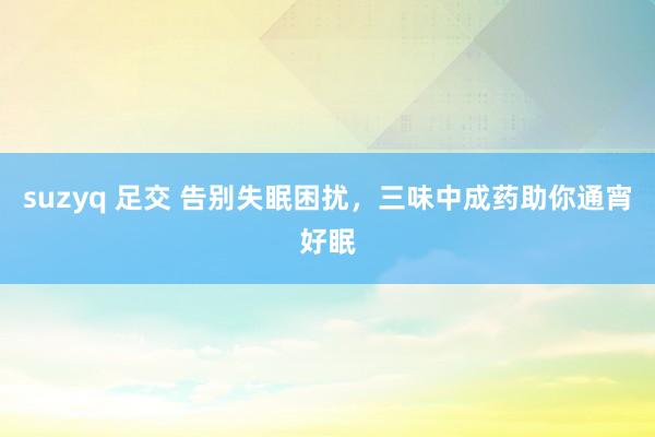 suzyq 足交 告别失眠困扰，三味中成药助你通宵好眠