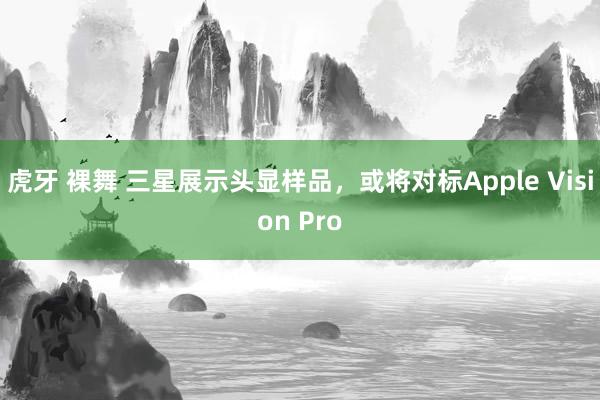 虎牙 裸舞 三星展示头显样品，或将对标Apple Vision Pro