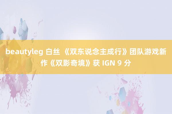 beautyleg 白丝 《双东说念主成行》团队游戏新作《双影奇境》获 IGN 9 分