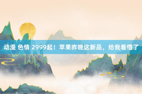 动漫 色情 2999起！苹果昨晚这新品，给我看懵了
