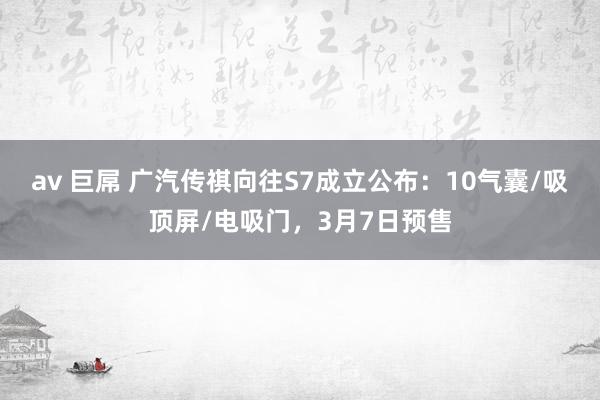 av 巨屌 广汽传祺向往S7成立公布：10气囊/吸顶屏/电吸门，3月7日预售