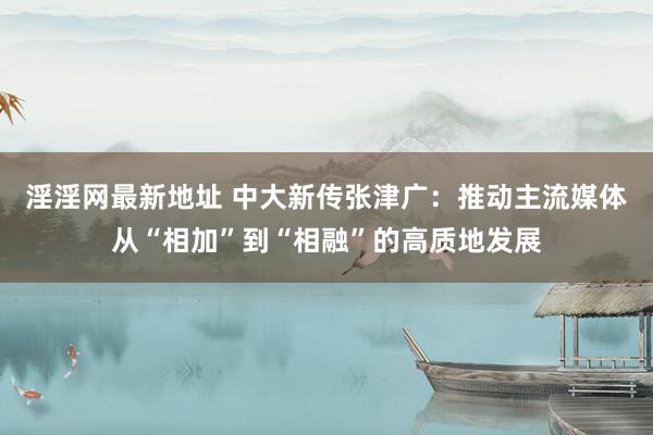 淫淫网最新地址 中大新传张津广：推动主流媒体从“相加”到“相融”的高质地发展