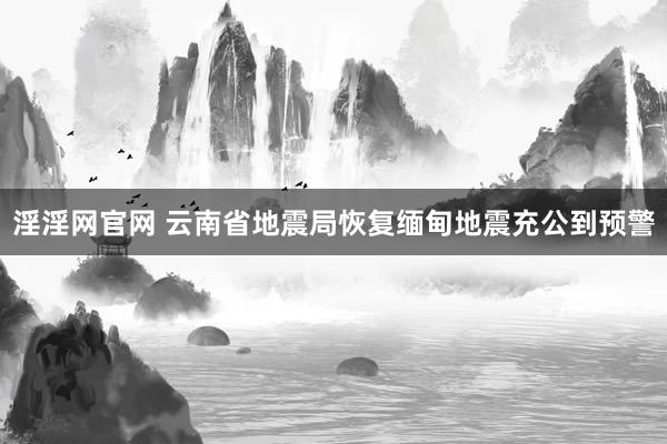 淫淫网官网 云南省地震局恢复缅甸地震充公到预警