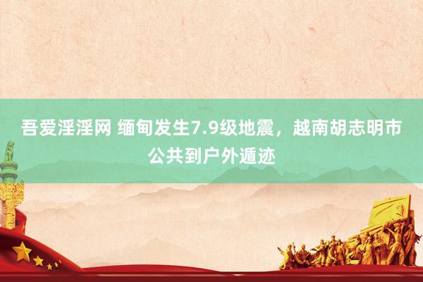 吾爱淫淫网 缅甸发生7.9级地震，越南胡志明市公共到户外遁迹