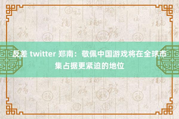 反差 twitter 郑南：敬佩中国游戏将在全球市集占据更紧迫的地位