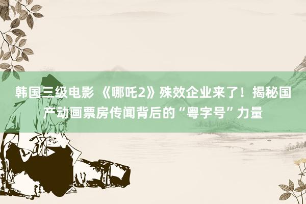 韩国三级电影 《哪吒2》殊效企业来了！揭秘国产动画票房传闻背后的“粤字号”力量