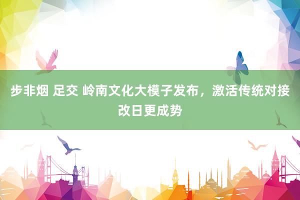 步非烟 足交 岭南文化大模子发布，激活传统对接改日更成势