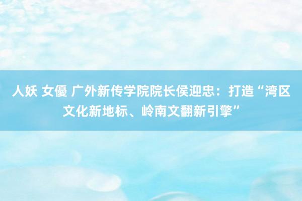 人妖 女優 广外新传学院院长侯迎忠：打造“湾区文化新地标、岭南文翻新引擎”